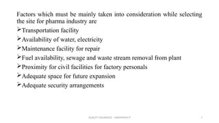 QUALITY ASSURANCE - DAKSHINESH P 7
Factors which must be mainly taken into consideration while selecting
the site for pharma industry are
Transportation facility
Availability of water, electricity
Maintenance facility for repair
Fuel availability, sewage and waste stream removal from plant
Proximity for civil facilities for factory personals
Adequate space for future expansion
Adequate security arrangements
 