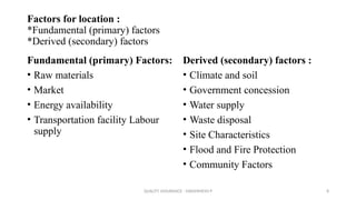QUALITY ASSURANCE - DAKSHINESH P 8
Factors for location :
*Fundamental (primary) factors
*Derived (secondary) factors
Fundamental (primary) Factors:
• Raw materials
• Market
• Energy availability
• Transportation facility Labour
supply
Derived (secondary) factors :
• Climate and soil
• Government concession
• Water supply
• Waste disposal
• Site Characteristics
• Flood and Fire Protection
• Community Factors
 