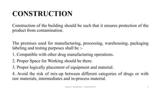 QUALITY ASSURANCE - DAKSHINESH P 9
CONSTRUCTION
Construction of the building should be such that it ensures protection of the
product from contamination.
The premises used for manufacturing, processing, warehousing, packaging
labeling and testing purposes shall be :-
1. Compatible with other drug manufacturing operations.
2. Proper Space for Working should be there.
3. Proper logically placement of equipment and material.
4. Avoid the risk of mix-up between different categories of drugs or with
raw materials, intermediates and in-process material.
 