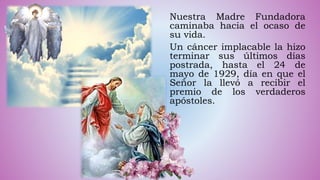 Nuestra Madre Fundadora
caminaba hacia el ocaso de
su vida.
Un cáncer implacable la hizo
terminar sus últimos días
postrada, hasta el 24 de
mayo de 1929, día en que el
Señor la llevó a recibir el
premio de los verdaderos
apóstoles.
 