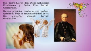 Sus padre fueron don Diego Echeverría
Recabarren y Doña Rita Larraín
Gandarillas.
Siendo pequeña perdió a sus padres,
quedando bajo la responsabilidad de su
tío, Monseñor Joaquín Larraín
Gandarillas.
 