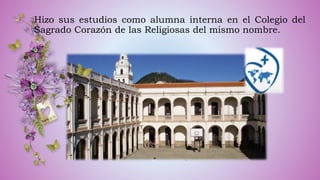 Hizo sus estudios como alumna interna en el Colegio del
Sagrado Corazón de las Religiosas del mismo nombre.
 