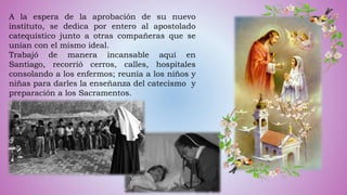 A la espera de la aprobación de su nuevo
instituto, se dedica por entero al apostolado
catequístico junto a otras compañeras que se
unían con el mismo ideal.
Trabajó de manera incansable aquí en
Santiago, recorrió cerros, calles, hospitales
consolando a los enfermos; reunía a los niños y
niñas para darles la enseñanza del catecismo y
preparación a los Sacramentos.
 