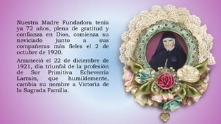 Nuestra Madre Fundadora tenía
ya 72 años, plena de gratitud y
confianza en Dios, comienza su
noviciado junto a sus
compañeras más fieles el 2 de
octubre de 1920.
Amaneció el 22 de diciembre de
1921, día triunfal de la profesión
de Sor Primitiva Echeverría
Larraín, que humildemente,
cambia su nombre a Victoria de
la Sagrada Familia.
 
