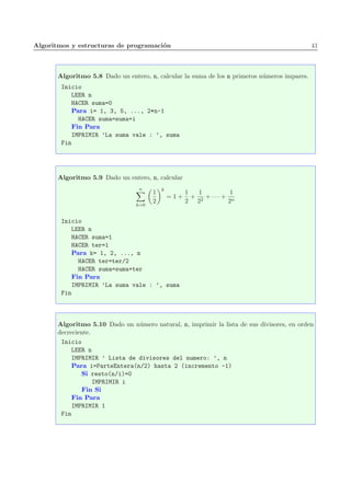 Algoritmos y estructuras de programaci´on 41
Algoritmo 5.8 Dado un entero, n, calcular la suma de los n primeros n´umeros impares.
Inicio
LEER n
HACER suma=0
Para i= 1, 3, 5, ..., 2*n-1
HACER suma=suma+i
Fin Para
IMPRIMIR ’La suma vale : ’, suma
Fin
Algoritmo 5.9 Dado un entero, n, calcular
n
k=0
1
2
k
= 1 +
1
2
+
1
22
+ · · · +
1
2n
Inicio
LEER n
HACER suma=1
HACER ter=1
Para k= 1, 2, ..., n
HACER ter=ter/2
HACER suma=suma+ter
Fin Para
IMPRIMIR ’La suma vale : ’, suma
Fin
Algoritmo 5.10 Dado un n´umero natural, n, imprimir la lista de sus divisores, en orden
decreciente.
Inicio
LEER n
IMPRIMIR ’ Lista de divisores del numero: ’, n
Para i=ParteEntera(n/2) hasta 2 (incremento -1)
Si resto(n/i)=0
IMPRIMIR i
Fin Si
Fin Para
IMPRIMIR 1
Fin
 
