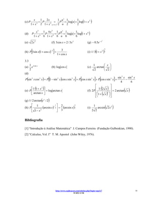 1 u′ 1
(c) P
           x    1
               = P
                   2x                  1
                         = P = log u = log 1 + x 2               (           )
        1 + x 2 1 + x u =1+ x 2 2 u 2
             2        2
                                       2

                   1 6x 5 1 u ′ 1
                           = P = log u = log(1 + x 6 )
             x5                         1
(d)     P         = P
            1+ x 6 1+ x 6 u 6
                6        6
                                        6

                             (f) 3 cos x + 2 / 3x 3                    (g) − 0.5e − x
                                                                                        2
(e)     2x 3


        [                         ] = 1 + cos x                        (i) 1 / 3(1 + x 2 )2
                                                                                            3
(h) P 3 sin x(1 + cos x )
                             −2           3


3.3
      1 2 sin x                                                                  1       ⎛ x ⎞
(a)     e                    (b) log cos x                             (c)         arctan⎜   ⎟
      2                                                                          2       ⎝ 2⎠
(d)
                         [                               ] [                     ] [
P (sin 3 x cos 3 x ) = P (1 − sin 2 x )cos x sin 3 x = P cos x sin 3 x + P cos x sin 5 x =              ]   sin 3 x sin 6 x
                                                                                                               4
                                                                                                                   −
                                                                                                                       6
                                                                               ⎡          ⎤
             (     )
      ⎡1 / 1 + x 2 ⎤                                                                    ( )
                                                                               ⎢ 1/ 2 x ⎥
                                                                                                                 ( x)
(e) P ⎢            ⎥ = log arctan x                                    (f) 2 P ⎢       2 ⎥
                                                                                            = 2 arctan
      ⎣ arctan x ⎦
                                                                               ⎣⎝
                                                                                 ⎜      ⎟( )
                                                                               ⎢ ⎛1 + x ⎞ ⎥
                                                                                        ⎠⎦
(g) 1 / 2 arctan(e x / 2 )
      ⎡ 1
                                                                                            (       )
                            1⎤
               (arcsin x )− 2 ⎥ = 2 (arcsin x ) 2                                1
                                                3
(h) P ⎢                                                                (i)           arcsin 2 x 2
      ⎣ 1− x                  ⎦ 3
             2
                                                                             2 2


Bibliografia

[1] “Introdução à Análise Matemática” J. Campos Ferreira (Fundação Gulbenkian, 1990).
[2] “Calculus, Vol. I” T. M. Apostol (John Wiley, 1976).




                                    http://www.explicacoes.com/tabelas.php?login=sup117                                       10
                                                        93 852 13 50
 