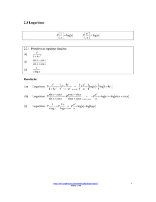 2.3 Logaritmo


                                ⎡1⎤                           ⎡ u′ ⎤
                              P ⎢ ⎥ = log x                 P ⎢ ⎥ = log u
                                ⎣x⎦                           ⎣u ⎦


2.3.1 Primitive as seguintes funções:
          ex
(a)
       1+ 4e x
       sin x − cos x
(b)
       sin x + cos x
          1
(c)
       x log x

Resolução:
                          ex    1  4e x           1 u′ 1      1
(a)    Logaritmo: P            = P         =       P = log u = log 1 + 4e x
                       1 + 4e 4 1 + 4e u =1+ 4e x 4 u 4
                             x          x
                                                              4
                       sin x − cos x      cos x − sin x                  u′
(b)    Logaritmo: P                  =− P                     = − P =−log u = −log sin x + cos x
                       sin x + cos x      sin x + cos x u =sin x + cos x u
                         1        1x            u′
(c)    Logaritmo: P           =P          = P = log u = log log x
                       xlog x    log x u =log x u




                           http://www.explicacoes.com/tabelas.php?login=sup117                     6
                                               93 852 13 50
 