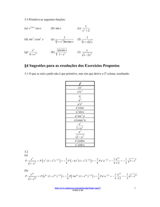 3.3 Primitive as seguintes funções:

                                                                              1
(a) e 2 sin x cos x            (b) tan x                              (c)
                                                                            x +2
                                                                              2



                                            1                                     1
(d) sin 3 x cos 3 x
                                     (                )
                               (e)                                    (f)
                                      1 + x arctan x
                                                  2
                                                                            (1 + x )   x

        ex                               arcsin x                                 x
(g)                            (h)                                    (i)
      4 + e2x                             1− x2                              1 − 2x 4


§4 Sugestões para as resoluções dos Exercícios Propostos
3.1 O que se está a pedir não é que primitive, mas sim que derive a 2ª coluna, resultando:


                                                                        f
                                                                        cu ′
                                                                       u ′u α
                                                                          u
                                                                         u′
                                                                        u ′e u
                                                                     u ′ cos u
                                                                     u ′ sin u
                                                                    u ′ sec 2 u
                                                                   u ′cosec 2 u
                                                                         u′
                                                                     1+ u2
                                                                      u′
                                                                     1− u2
                                                                   u ′ cosh u
                                                                   u ′ sinh u

3.2
(a)
P
       x3
      1− x    4
                      (                   )
                  = P x 3 ( 1 − x 4 ) −1 2 = −
                                                          1
                                                          4
                                                              (                        )  1
                                                            P − 4 x 3 ( 1 − x 4 ) −1 2 = − P u ′ u − 1 2 = −
                                                                                          4
                                                                                                             1 u1 2
                                                                                                             412
                                                                                                                    =−
                                                                                                                       1
                                                                                                                       2
                                                                                                                           1− x4


(b)
P
       e6 x
      1 − e6x
                       (                      )   1
                                                               (                   1
                                                                                           )
                  = P e 6 x ( 1 − e 6 x ) −1 2 = − P −6e 6 x ( 1 − e 6 x ) −1 2 = − P u ′ u −1 2 = −
                                                  6                                6
                                                                                                     1 u1 2
                                                                                                     6 12
                                                                                                               1
                                                                                                            = − 1 − e6x
                                                                                                               3


                                     http://www.explicacoes.com/tabelas.php?login=sup117                                      9
                                                         93 852 13 50
 