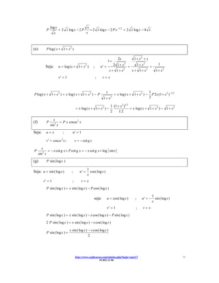 log x                             x
            P           = 2 x log x − 2 P           = 2 x log x − 2 P x −1 2 = 2 x log x − 4 x
                   x                             x



(e)         P log ( x + 1 + x 2 )

                                                                               2x          1 + x2 + x
                                                                      1+
           Seja:        u = log ( x + 1 + x 2 )        ;       u′ =       2 1 + x2 =    1 + x2 =               1
                                                                       x + 1 + x2    x + 1 + x2              1 + x2
                        v′ = 1                             ;    v=x


                                                                  x                                     1
P log ( x + 1 + x 2 ) = x log ( x + 1 + x 2 ) − P                           = x log ( x + 1 + x 2 ) −     P 2x (1 + x 2 ) −1 2
                                                                 1+ x   2                               2

                                                                        1 (1 + x 2 )1 2
                                       = x log ( x + 1 + x 2 ) −                        = x log ( x + 1 + x 2 ) − 1 + x 2
                                                                        2     12

                  x
(f)         P          = P x cos ec 2 x
                sin2 x
Seja:       u=x            ;       u′ = 1

            v′ = cos ec 2 x ;          v = − cot g x

        x
P             = − x cot g x + P cot g x = − x cot g x + log sin x
      sin 2 x
(g)         P sin ( log x )

                                                 1
Seja: u = sin ( log x )           ;       u′ =     cos( log x )
                                                 x
         v′ = 1                    ;        v=x
            P sin ( log x ) = x sin ( log x ) − P cos( log x )

                                                                                                          1
                                                       seja:          u = cos( log x )     ;    u′ = −      sin ( log x )
                                                                                                          x
                                                                      v′ = 1                ;    v=x
            P sin ( log x ) = x sin ( log x ) − x cos( log x ) − P sin ( log x )
            2 P sin ( log x ) = x sin ( log x ) − x cos( log x )

                                 x sin ( log x ) − x cos( log x )
            P sin ( log x ) =
                                                 2




                                       http://www.explicacoes.com/tabelas.php?login=sup117                                       11
                                                           93 852 13 50
 