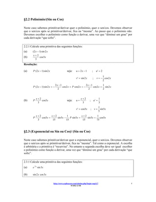 §2.2 Polinómio/(Sin ou Cos)

Neste caso sabemos primitivar/derivar quer o polinómio, quer o sen/cos. Devemos observar
que o sen/cos após se primitivar/derivar, fica na “mesma”. Ao passo que o polinómio não.
Devemos escolher o polinómio como função a derivar, uma vez que “diminui um grau” por
cada derivação “que sofre”.

2.2.1 Calcule uma primitiva das seguintes funções:
(a)    (2 x − 1) sin 2 x
       x+2
(b)            cos 5x
         3

Resolução:

(a)     P (2 x − 1) sin 2 x                  seja:     u = 2x − 1           ;     u′ = 2

                                                                                        1
                                                       v′ = sin 2 x         ;      v = − cos 2 x
                                                                                        2
                                  2x − 1                         2x − 1          1
        P (2 x − 1) sin 2 x = −          cos 2 x + P cos 2 x = −        cos 2 x + sin 2 x
                                    2                              2             2


            x+2                                              x+2                       1
(b)     P       cos5x                        seja:     u=              ;        u′ =
             3                                                3                        3
                                                                                       1
                                                       v′ = cos5x       ;       v=       sin 5x
                                                                                       5
            x+2         x+2           1            x+2          1
        P       cos5x =     sin 5x −    P sin 5x =     sin 5x +    cos5x
             3           15          15             15          75



§2.3 (Exponencial ou Sin ou Cos)/ (Sin ou Cos)

Neste caso sabemos primitivar/derivar quer a exponencial, quer o sen/cos. Devemos observar
que o sen/cos após se primitivar/derivar, fica na “mesma”. Tal como a exponecial. A escolha
é arbitrária e a primitiva é “recurvisa”. No entanto a segunda escolha deve ser igual escolher
o polinómio como função a derivar, uma vez que “diminui um grau” por cada derivação “que
sofre”.

2.3.1 Calcule uma primitiva das seguintes funções:
(a)    e 2 x sin 3x

(b)    sin 2 x cos 3x


                              http://www.explicacoes.com/tabelas.php?login=sup117                  4
                                                  93 852 13 50
 