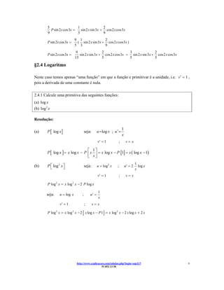 5                   1                 2
           P sin 2x cos 3x =   sin 2 x sin 3x + cos 2 x cos 3x
         9                   3                 9
                              9 1                2
         P sin 2x cos 3x =     ( sin 2 x sin 3x + cos 2 x cos 3x )
                              5 3                9
                              9                  2                3                2
         P sin 2x cos 3x =       sin 2 x sin 3x + cos 2 x cos 3x = sin 2 x sin 3x + cos 2 x cos 3x
                              15                 5                5                5

§2.4 Logaritmo

Neste caso temos apenas “uma função” em que a função e primitivar é a unidade, i.e. v′ = 1 ,
pois a derivada de uma constante é nula.

2.4.1 Calcule uma primitiva das seguintes funções:
(a) log x
(b) log 2 x

Resolução:

                                                                      1
(a)      P [ log x ]                   seja:      u = log x ; u ′ =
                                                                      x
                                                  v′ = 1         ;        v=x

                                   ⎡ 1⎤
         P [ log x ] = x log x − P ⎢ x ⎥ = x log x − P [1] = x ( log x − 1)
                                   ⎣ x⎦
                                                                                   1
(b)      P ⎡ log 2 x ⎤
           ⎣         ⎦                 seja:      u = log2 x    ;         u′ = 2     log x
                                                                                   x
                                                  v′ = 1         ;        v=x

         P log 2 x = x log 2 x − 2 P log x

                                                  1
        seja:     u = log x        ;       u′ =
                                                  x
                  v′ = 1               ;       v=x

         P log 2 x = x log 2 x − 2 [ x log x − P 1 ] = x log 2 x − 2 x log x + 2 x




                               http://www.explicacoes.com/tabelas.php?login=sup117                   6
                                                   93 852 13 50
 