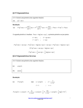 §2.5 Trigonométricas

2.5.1 Calcule uma primitiva das seguintes funções:
(a)      tg 2 x sec x

Resolução:
                              sin 2 x           1 − cos2 x            sec x
(a)      P tg 2 x sec x = P       2
                                      sec x = P      2
                                                           sec x = P        − P sec x = P sec 3 x − P sec x
                              cos x               cos x              cos2 x



A segunda primitiva é imediata P sec x = log sec x + tg x , a primeira primitiva-se por partes:
                                        u = sec x        ;     u′ = tg x sec x
                                        v ′ = sec x2
                                                         ;     v = tg x


  P tg 2 x sec x = sec x tg x − P tg 2 x sec x − log sec x + tg x = sec x tg x − P tg 2 x sec x − log sec x + tg x

                                  2 P tg 2 x sec x = sec x tg x − log sec x + tg x

                                                   1             1
                                P tg 2 x sec x =     sec x tg x − log sec x + tg x
                                                   2             2

§2.6 Trigonométricas Inversas

2.6.1 Calcule uma primitiva das seguintes funções:


(a)      arctg 3x

                  x
(b)      arcsin
                  3


Resolução:

                                                                                    3
(a)      P arctg 3x                  seja:      u = arctg 3x        ;     u′ =
                                                                                 1 + 9x2
                                                v′ = 1              ;     v=x


                                     3x                     1    18 x                 1
P arctg 3x = x arctg 3x − P                   = x arctg 3x − P          = x arctg 3x − log 1 + 9 x 2
                                 1 + (3 x ) 2
                                                            6  1 + 9x 2
                                                                                      6


                                http://www.explicacoes.com/tabelas.php?login=sup117                                  7
                                                    93 852 13 50
 