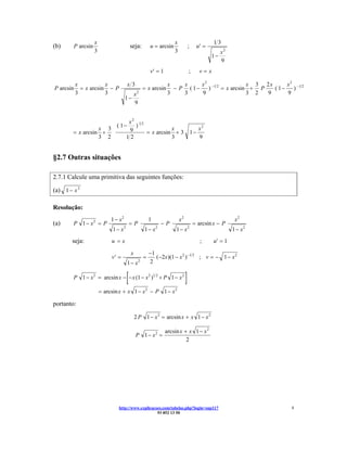 x                                                x                           13
(b)     P arcsin                          seja:        u = arcsin                ;    u′ =
                   3                                                3                               x2
                                                                                               1−
                                                                                                    9
                                                       v′ = 1                    ;        v=x

           x           x              x3                         x    x     x 2 −1 2           x 3 2x      x 2 −1 2
P arcsin     = x arcsin − P                        = x arcsin      − P ( 1−    )     = x arcsin + P   ( 1−    )
           3           3                      x2                 3    3     9                  3 2  9      9
                                     1−
                                              9


                                       x2 1 2
                               ( 1−      )
                  x 3                  9                x                                 x2
        = x arcsin +                          = x arcsin + 3                         1−
                  3 2                 12                3                                 9


§2.7 Outras situações

2.7.1 Calcule uma primitiva das seguintes funções:

(a) 1 − x 2

Resolução:
                            1 − x2                     1                x2                                x2
(a)     P 1 − x2 = P                      =P                −P                       = arcsin x − P
                             1 − x2                1 − x2            1 − x2                              1 − x2
       seja:                u =x                                                          ;     u′ = 1

                                          x            −1
                            v′ =                   =      ( −2x )(1 − x 2 ) −1 2 ; v = − 1 − x 2
                                      1− x     2       2


                                      [
        P 1 − x 2 = arcsin x − − x (1 − x 2 )1 2 + P 1 − x 2                 ]
                       = arcsin x + x 1 − x 2 − P 1 − x 2

portanto:

                                              2 P 1 − x 2 = arcsin x + x 1 − x 2

                                                                arcsin x + x 1 − x 2
                                              P 1 − x2 =
                                                                          2




                               http://www.explicacoes.com/tabelas.php?login=sup117                                8
                                                   93 852 13 50
 