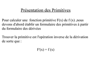 Présentation des Primitives

Pour calculer une fonction primitive F(x) de f (x) ,nous
devons d'abord établir un formulaire des primitives à partir
du formulaire des dérivées

Trouver la primitive est l'opération inverse de la dérivation
de sorte que :

                        F'(x) = f (x)
 