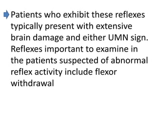 Patients who exhibit these reflexes
typically present with extensive
brain damage and either UMN sign.
Reflexes important to examine in
the patients suspected of abnormal
reflex activity include flexor
withdrawal

 