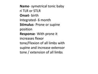 Name- symetrical tonic baby
ri TLR or STLR
Onset- birth
Integrated- 6 month
Stimulus- Prone or supine
position
Response- W...