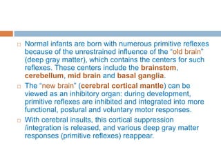  Normal infants are born with numerous primitive reflexes
because of the unrestrained influence of the “old brain”
(deep gray matter), which contains the centers for such
reflexes. These centers include the brainstem,
cerebellum, mid brain and basal ganglia.
 The “new brain” (cerebral cortical mantle) can be
viewed as an inhibitory organ: during development,
primitive reflexes are inhibited and integrated into more
functional, postural and voluntary motor responses.
 With cerebral insults, this cortical suppression
/integration is released, and various deep gray matter
responses (primitive reflexes) reappear.
 