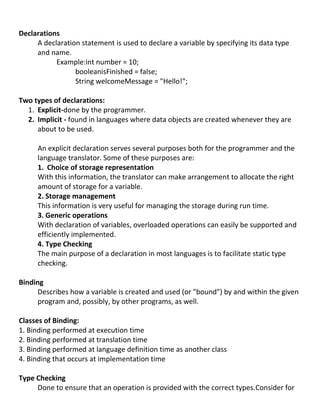 Declarations
     A declaration statement is used to declare a variable by specifying its data type
     and name.
           Example:int number = 10;
                 booleanisFinished = false;
                 String welcomeMessage = "Hello!";

Two types of declarations:
  1. Explicit-done by the programmer.
  2. Implicit - found in languages where data objects are created whenever they are
     about to be used.

     An explicit declaration serves several purposes both for the programmer and the
     language translator. Some of these purposes are:
     1. Choice of storage representation
     With this information, the translator can make arrangement to allocate the right
     amount of storage for a variable.
     2. Storage management
     This information is very useful for managing the storage during run time.
     3. Generic operations
     With declaration of variables, overloaded operations can easily be supported and
     efficiently implemented.
     4. Type Checking
     The main purpose of a declaration in most languages is to facilitate static type
     checking.

Binding
      Describes how a variable is created and used (or "bound") by and within the given
      program and, possibly, by other programs, as well.

Classes of Binding:
1. Binding performed at execution time
2. Binding performed at translation time
3. Binding performed at language definition time as another class
4. Binding that occurs at implementation time

Type Checking
     Done to ensure that an operation is provided with the correct types.Consider for
 