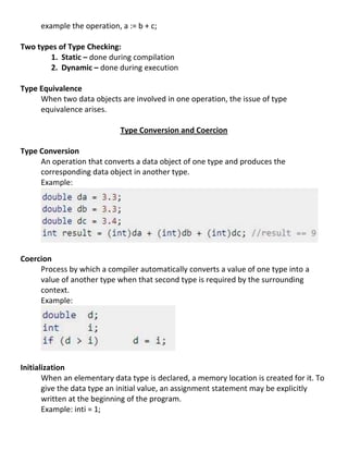 example the operation, a := b + c;

Two types of Type Checking:
       1. Static – done during compilation
       2. Dynamic – done during execution

Type Equivalence
     When two data objects are involved in one operation, the issue of type
     equivalence arises.

                            Type Conversion and Coercion

Type Conversion
     An operation that converts a data object of one type and produces the
     corresponding data object in another type.
     Example:




Coercion
     Process by which a compiler automatically converts a value of one type into a
     value of another type when that second type is required by the surrounding
     context.
     Example:




Initialization
       When an elementary data type is declared, a memory location is created for it. To
       give the data type an initial value, an assignment statement may be explicitly
       written at the beginning of the program.
       Example: inti = 1;
 