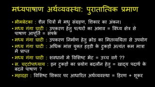 मध्यपाषाण अर्थव्यवस्र्ा: पुरािाित्सवक प्रमाण
• भीमबेटका : शैल चचत्रों में मधु िंग्रहण, सशकार का अंकन।
• मध्य गंगा घाटी : उपकरण हेिु पत्सर्रों का अभाव = ववंध्य क्षेत्र िे
पाषाण आपूतिथ = िंपक
थ
• मध्य गंगा घाटी : उपकरण तनमाथण हेिु क्रोड का समिव्यतयिा िे उपयोग
• मध्य गंगा घाटी : अचधक मांि युक्ि हड्डी क
े टुकड़ों अत्सयंि कम मात्रा
में प्राति
• मध्य गंगा घाटी : शवधानों मे ववसशष्ट भेंट = उच्च वगथ ??
• ि. चट्टोपाध्याय : इन टुकड़ों का प्रयोग बदलौन हेिु = खाद्य पदार्थ क
े
बदले पाषाण ?
• महादहा : ववसशष्ट सशकार पर आधाररि अर्थव्यवस्र्ा = दहरण + शूकर
 