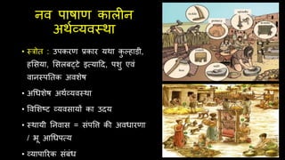 नव पाषाण कालीन
अर्थव्यवस्र्ा
• स्त्रोि : उपकरण प्रकार यर्ा क
ु ल्हाड़ी,
हसिया, सिलबट्टे इत्सयादद, पशु एवं
वानस्पतिक अवशेष
• अचधशेष अर्थव्यवस्र्ा
• ववसशष्ट व्यविायों का उदय
• स्र्ायी तनवाि = िंपवि की अवधारणा
/ भू आचधपत्सय
• व्यापाररक िंबंध
 