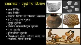 व्यविाय : मृदभांड तनमाथण
• हस्ि तनसमथि
• चाक तनसमथि
• उत्सकीणथ, चचबत्रि एवं चचपकवा अलंकरण
• डोरी /रज्जु छाप मृदभांड
• खुरदुरे मृदभांड
• चमकाए लाल/काले/धूिर मृदभांड
• धूिर मृदभांड
• कृ ष्ण-लोदहि मृदभांड
• तछछले-गहरे कटोरे, टोंटीदार कटोरे, घड़े,
िचिररयाूँ, हंडडयाूँ इत्सयादद
 
