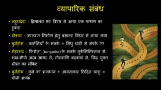 व्यापाररक िंबंध
• लहुरादेवा : दहमालय एवं ववंध्य िे आया एक पाषाण का
टुकड़ा
• टोकवा : उपकरण तनमाथण हेिु बिाल्ट ववंध्य िे लाया गया
• बुजथहोम : कानेसलयाूँ क
े मनक
े = सिंधु घाटी िे िंपक
थ ??
• मेहरगढ़ : फ़िरोज़ा (turquoise) क
े मनक
े िुक
थ समतनस्िान िे,
शंख-िीपी अरब िागर िे, नीलमणण बदकशां िे, तछद्र युक्ि
िीिा का लौक
े ट
• बुजथहोम : क
ु िे का शवाधान + आयिाकार तछदद्रि चाक
ू =
चीनी िंपक
थ
 