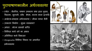 पुरापाषाणकालीन अर्थव्यवस्र्ा
• स्त्रोि : शैलचचत्र, पाषाण उपकरण यर्ा हस्ि क
ु ठार,
ववदारक, खुरचनी, ब्लैड बेधक, मत्सस्य भाला इत्सयादद
• आखेटक-िंग्राहक अर्थव्यवस्र्ा / जीवन यापन शैली
• उपकरण तनमाथण : मुख्य व्यविाय?
• आधार : भोज्य िामग्री प्रािति
• तनिचचि कायथ वगथ का अभाव
• अतनिचचि कायथ ववभाजन
• Olorgesailie: ववसशष्ट सशकार पर आधाररि
अर्थव्यवस्र्ा
 