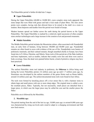 The Palaeolithic period is further divided into 3 stages.
 Upper Palaeolithic
During the Upper Paleolithic (40,000 to 10,000 BC), more complex stone tools appeared, like
stone lamps that were filled with grease and had a wick made of plant fibres. The silex arrow
points were complex, having rods that allowed them to be joined to the shaft via a resin or
tendons. Bone harpoons and needles from this period were found in Europe.
Modern humans spread out further across the earth during the period known as the Upper
Palaeolithic. The Upper Paleolithic is marked by a relatively rapid succession of often complex
stone artefact technologies and a large increase in the creation of art and personal ornaments.
 Middle Paleolithic
The Middle Paleolithic period includes the Mousterian culture, often associated with Neanderthal
man, an early form of humans, living between 100,000 and 40,000 years ago. Neanderthal
remains are often found in caves with evidence of the use of fire. Neanderthals were hunters of
prehistoric mammals, and their cultural remains, though unearthed chiefly in Europe, have been
found also in N Africa, Palestine, and Siberia. Stone tools of this period are of the flake tradition,
and bone implements, such as needles, indicate that crudely sewn furs and skins were used as
body coverings. Since the dead were painted before burial, a kind of primitive religion may have
been practiced.
 Lower Paleolithic
The earliest Paleolithic stone tool industry in prehistory, the Oldowan in Africa being used
during the Lower Paleolithic period, 2.6 million years ago up until 1.7 million years ago, by
Hominines was developed by the earliest members of the genus Homo such as Homo habilis,
around 2.6 million years ago. The earliest documented stone tools were found in East Africa.
The tools were formed by knocking pieces off a river stones like it, with a hammer stone to
obtain large and small pieces with one or more sharp edges. The original stone is called a core;
the resultant pieces, flakes. Typically, but not necessarily, small pieces are detached from a
larger piece, in which case the larger piece may be called the core and the smaller pieces the
flakes
Paleolithic era is followed by the Mesolithic.
2. Mesolithic age:
The period starting from the end of the last ice age, 10,000 years ago, to around 6,000 years ago
was characterized by rising sea levels and a need to adapt to a changing environment and find
new food sources.
 