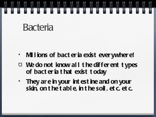 Bacteria Millions of bacteria exist everywhere!  We do not know all the different types of bacteria that exist today They are in your intestine and on your skin, on the table, in the soil, etc. etc. 