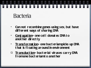 Bacteria Can not recombine genes using sex, but have different ways of sharing DNA Conjugation - one cell donates DNA to another directly Transformation - one bacterium picks up DNA that is floating around in environment Transduction - bacterial viruses carry DNA from one bacterium to another 