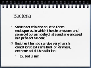 Bacteria Some bacteria are able to form endospores, in which the chromosome and some cytoplasm dehydrate and are encased in a protective coat Enables them to survive very harsh conditions: extreme heat or dryness, extreme cold, UV radiation Ex. botulism 