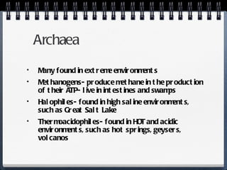 Archaea Many found in extreme environments Methanogens- produce methane in the production of their ATP- live in intestines and swamps Halophiles- found in high saline environments, such as Great Salt Lake Thermoacidophiles- found in HOT and acidic environments, such as hot springs, geysers, volcanos 