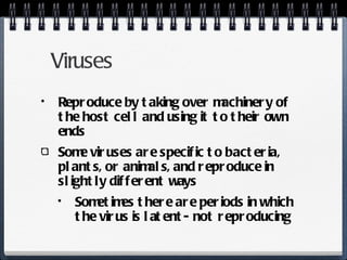 Viruses Reproduce by taking over machinery of the host cell and using it to their own ends Some viruses are specific to bacteria, plants, or animals, and reproduce in slightly different ways Sometimes there are periods in which the virus is latent- not reproducing 