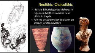 Neolithic -Chalcolithic
• Burials & burial goods: Mehargarh
• Figurines: Mother Goddess near
pillars in Nagda.
• Painted designs:makar depiction on
storage jars from Malwa
 