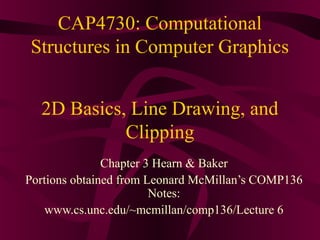 CAP4730: Computational 
Structures in Computer Graphics 
2D Basics, Line Drawing, and 
Clipping 
Chapter 3 Hearn & Baker 
Portions obtained from Leonard McMillan’s COMP136 
Notes: 
www.cs.unc.edu/~mcmillan/comp136/Lecture 6 
 