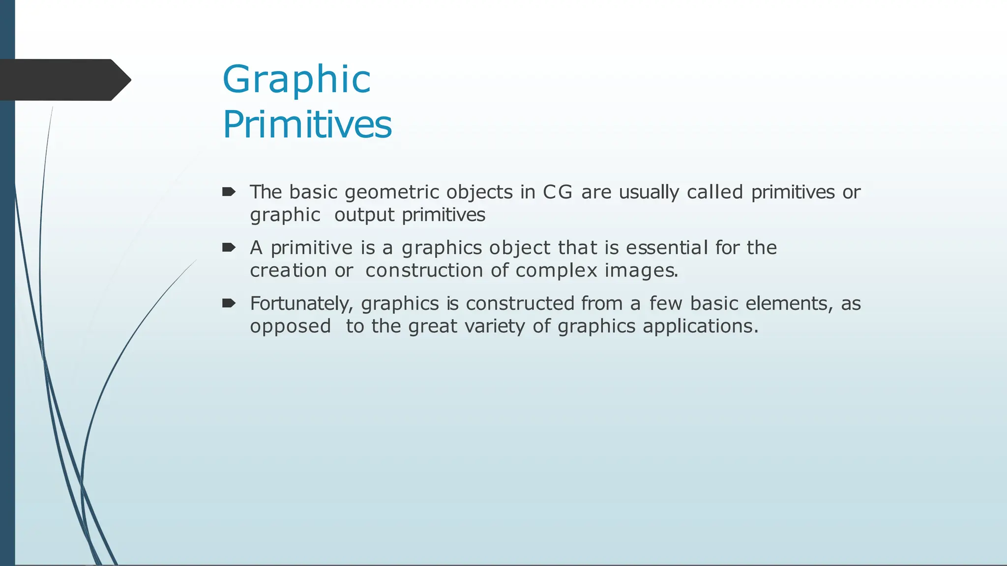 Graphic
Primitives
🠶 The basic geometric objects in CG are usually called primitives or
graphic output primitives
🠶 A primitive is a graphics object that is essential for the
creation or construction of complex images.
🠶 Fortunately, graphics is constructed from a few basic elements, as
opposed to the great variety of graphics applications.
 