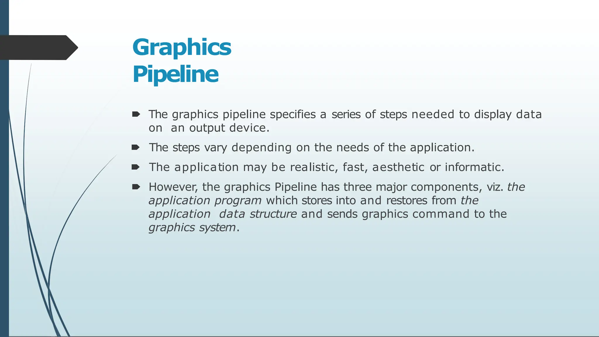 Graphics
Pipeline
🠶 The graphics pipeline specifies a series of steps needed to display data
on an output device.
🠶 The steps vary depending on the needs of the application.
🠶 The application may be realistic, fast, aesthetic or informatic.
🠶 However, the graphics Pipeline has three major components, viz. the
application program which stores into and restores from the
application data structure and sends graphics command to the
graphics system.
 