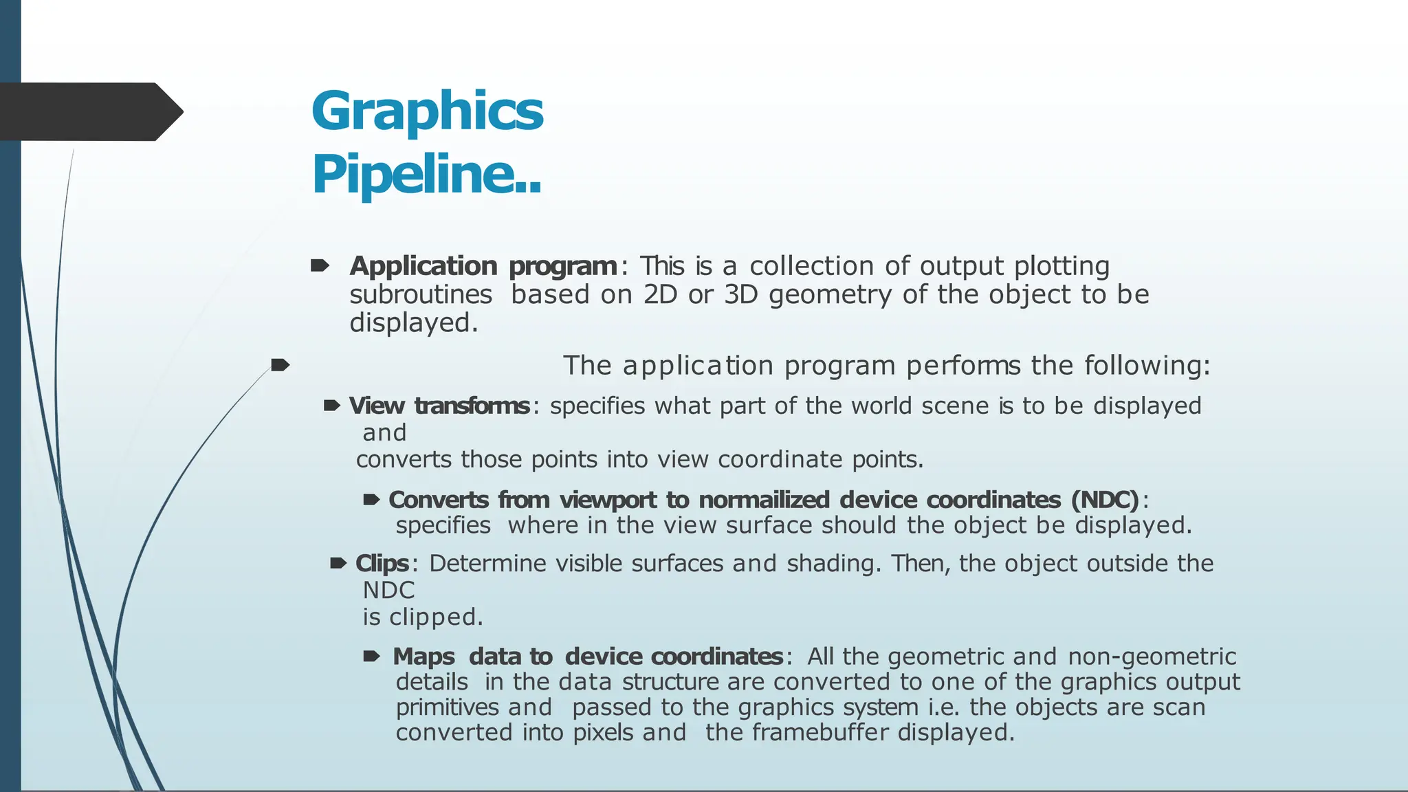 Graphics
Pipeline..
🠶 Application program: This is a collection of output plotting
subroutines based on 2D or 3D geometry of the object to be
displayed.
🠶 The application program performs the following:
🠶 View transforms: specifies what part of the world scene is to be displayed
and
converts those points into view coordinate points.
🠶 Converts from viewport to normailized device coordinates (NDC):
specifies where in the view surface should the object be displayed.
🠶 Clips: Determine visible surfaces and shading. Then, the object outside the
NDC
is clipped.
🠶 Maps data to device coordinates: All the geometric and non-geometric
details in the data structure are converted to one of the graphics output
primitives and passed to the graphics system i.e. the objects are scan
converted into pixels and the framebuffer displayed.
 