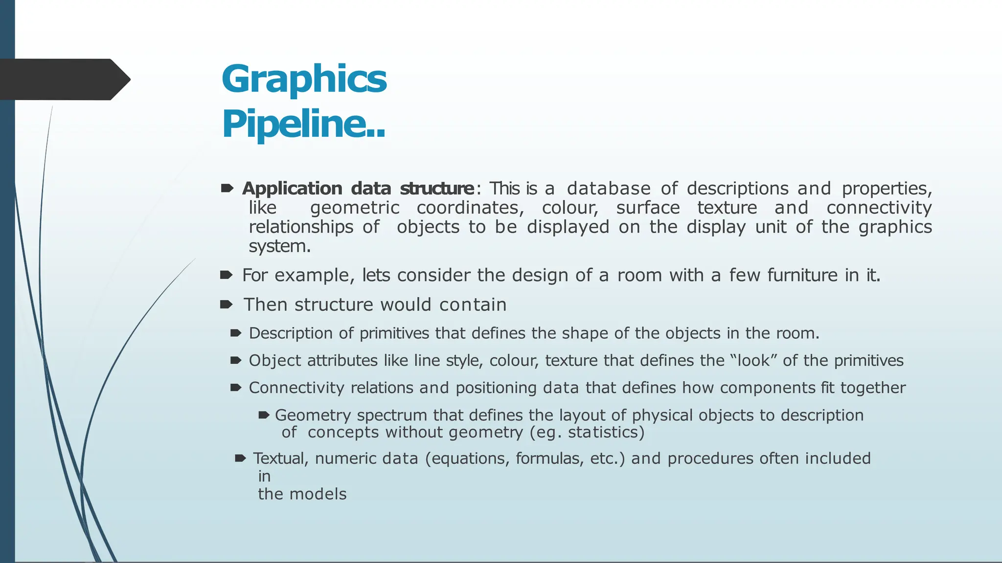 Graphics
Pipeline..
🠶 Application data structure: This is a database of descriptions and properties,
like geometric coordinates, colour, surface texture and connectivity
relationships of objects to be displayed on the display unit of the graphics
system.
🠶 For example, lets consider the design of a room with a few furniture in it.
🠶 Then structure would contain
🠶 Description of primitives that defines the shape of the objects in the room.
🠶 Object attributes like line style, colour, texture that defines the “look” of the primitives
🠶 Connectivity relations and positioning data that defines how components fit together
🠶 Geometry spectrum that defines the layout of physical objects to description
of concepts without geometry (eg. statistics)
🠶 Textual, numeric data (equations, formulas, etc.) and procedures often included
in
the models
 