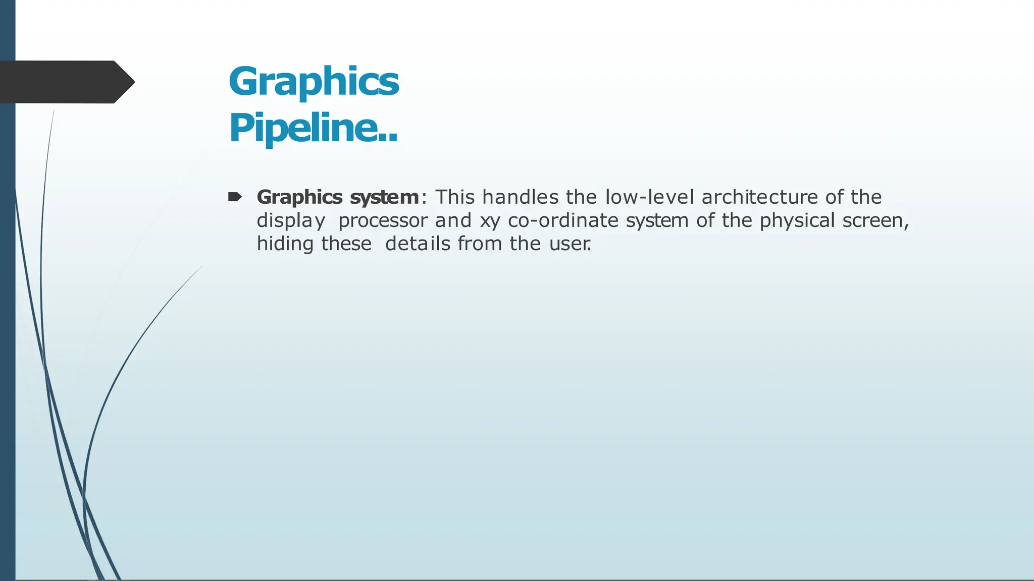 Graphics
Pipeline..
🠶 Graphics system: This handles the low-level architecture of the
display processor and xy co-ordinate system of the physical screen,
hiding these details from the user
.
 