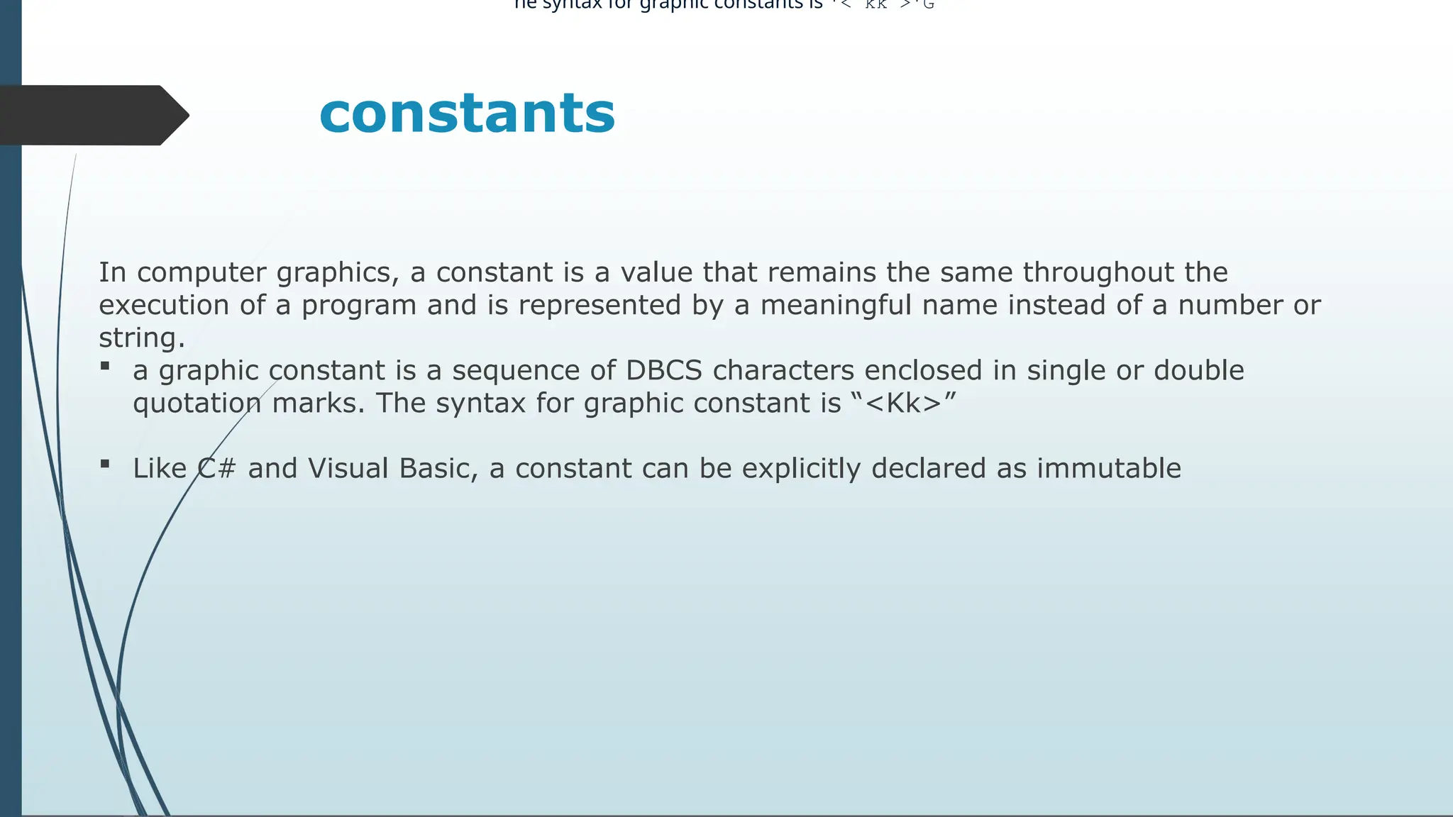 constants
In computer graphics, a constant is a value that remains the same throughout the
execution of a program and is represented by a meaningful name instead of a number or
string.
 a graphic constant is a sequence of DBCS characters enclosed in single or double
quotation marks. The syntax for graphic constant is “<Kk>”
 Like C# and Visual Basic, a constant can be explicitly declared as immutable
he syntax for graphic constants is '< kk >'G
 