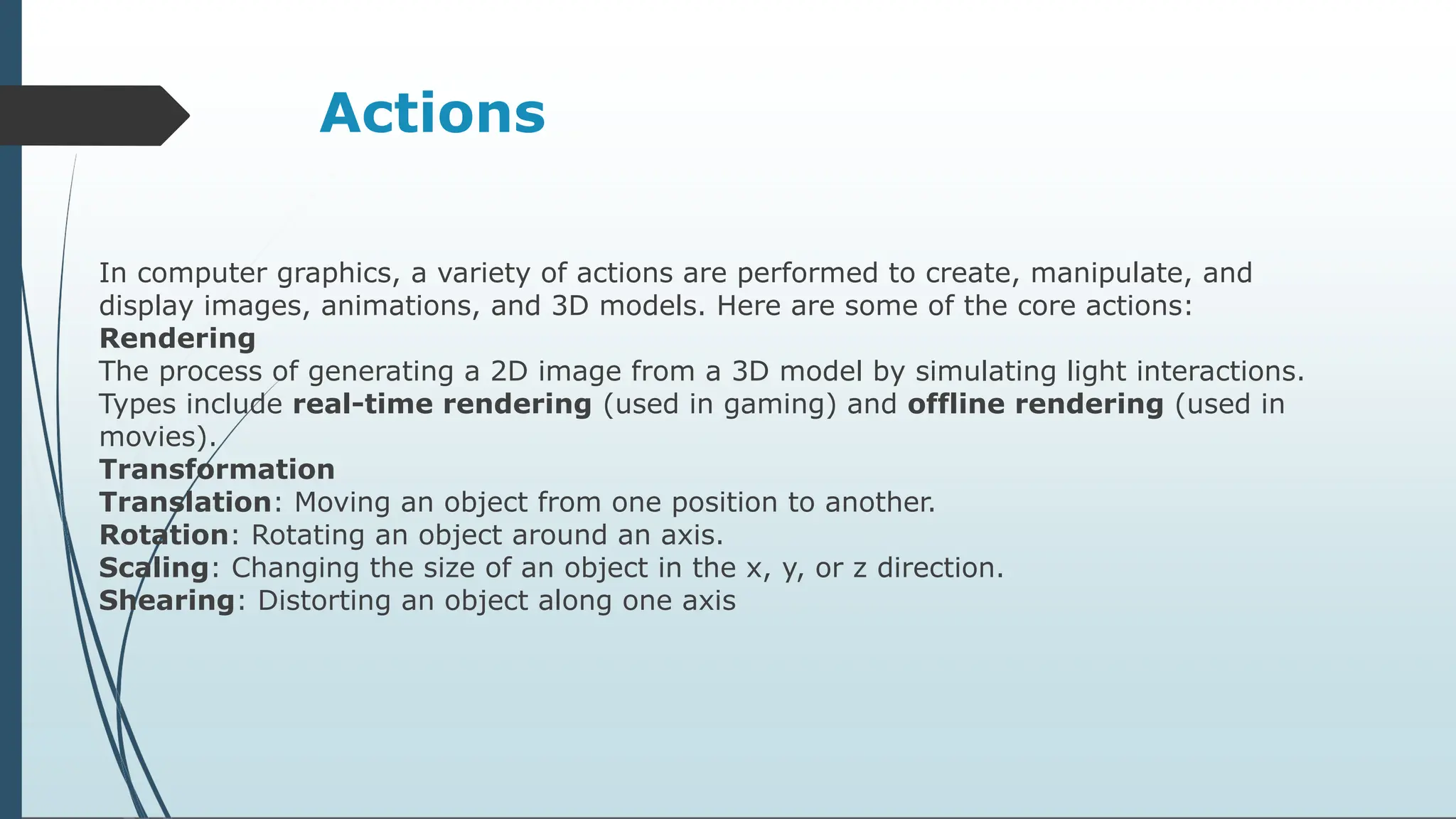 Actions
In computer graphics, a variety of actions are performed to create, manipulate, and
display images, animations, and 3D models. Here are some of the core actions:
Rendering
The process of generating a 2D image from a 3D model by simulating light interactions.
Types include real-time rendering (used in gaming) and offline rendering (used in
movies).
Transformation
Translation: Moving an object from one position to another.
Rotation: Rotating an object around an axis.
Scaling: Changing the size of an object in the x, y, or z direction.
Shearing: Distorting an object along one axis
 