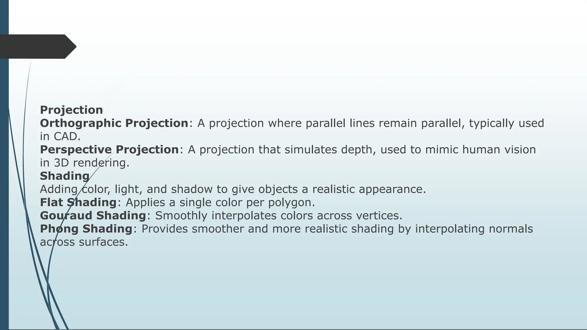 Projection
Orthographic Projection: A projection where parallel lines remain parallel, typically used
in CAD.
Perspective Projection: A projection that simulates depth, used to mimic human vision
in 3D rendering.
Shading
Adding color, light, and shadow to give objects a realistic appearance.
Flat Shading: Applies a single color per polygon.
Gouraud Shading: Smoothly interpolates colors across vertices.
Phong Shading: Provides smoother and more realistic shading by interpolating normals
across surfaces.
 