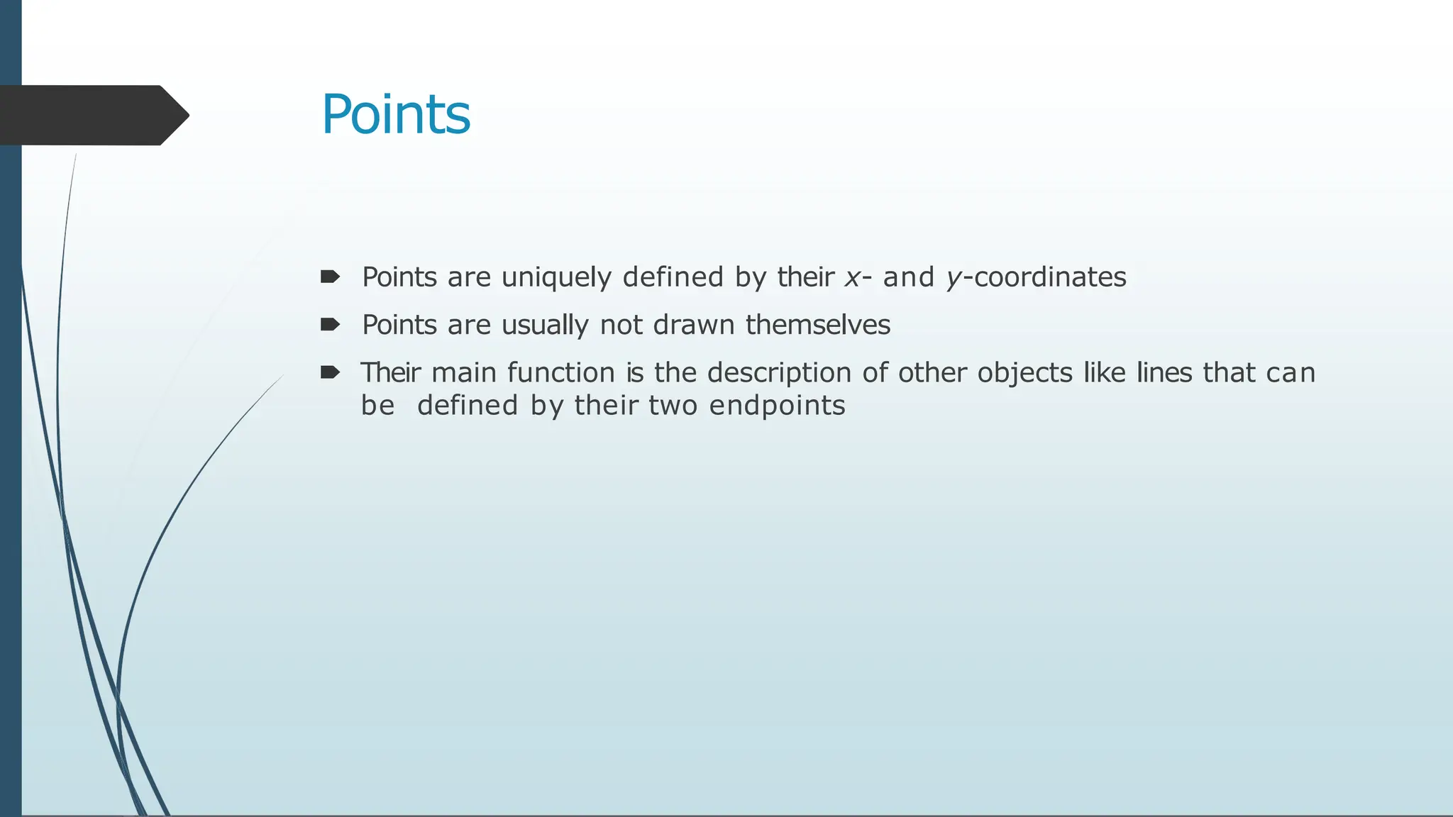 Points
🠶 Points are uniquely defined by their x- and y-coordinates
🠶 Points are usually not drawn themselves
🠶 Their main function is the description of other objects like lines that can
be defined by their two endpoints
 