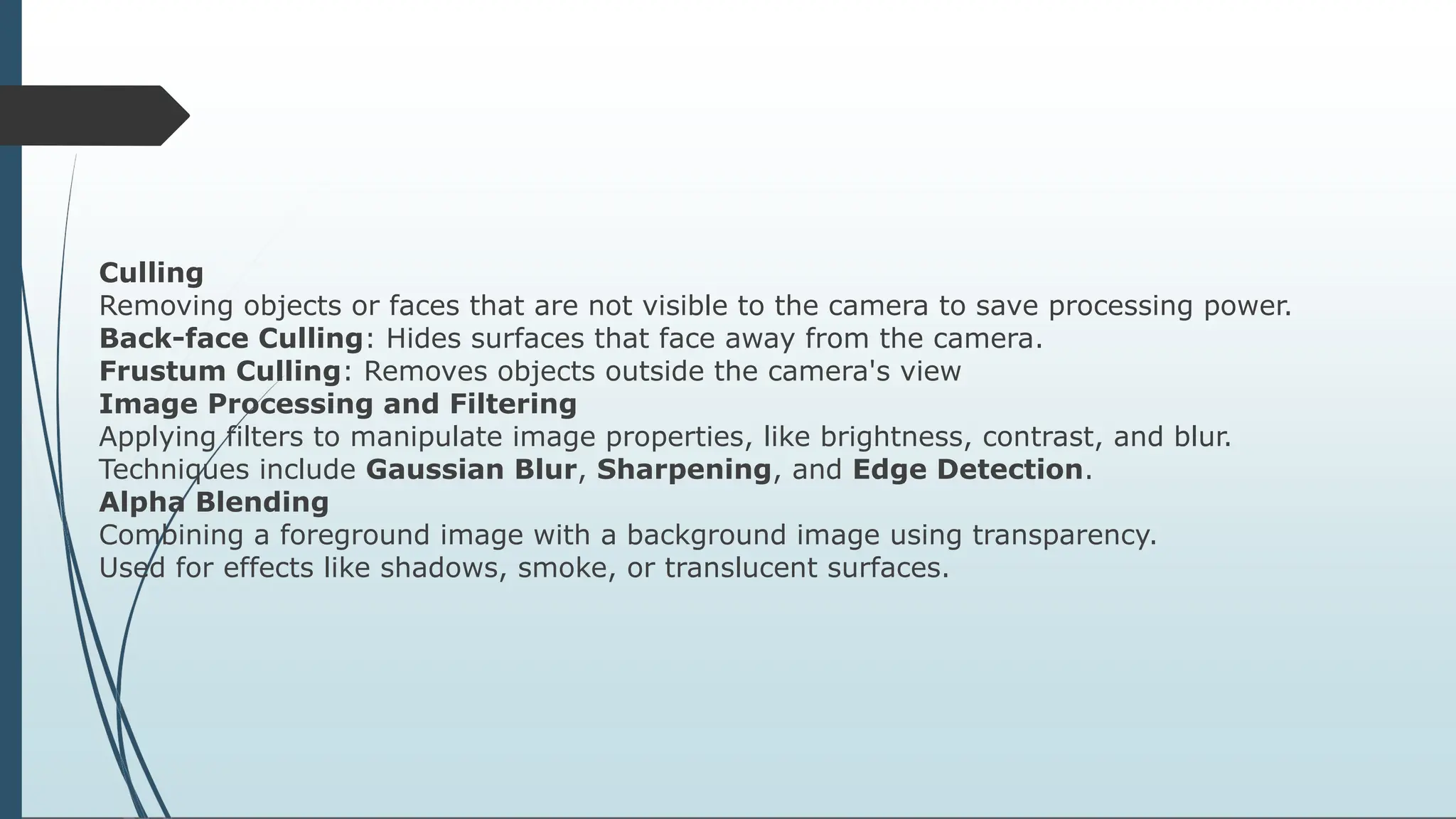 Culling
Removing objects or faces that are not visible to the camera to save processing power.
Back-face Culling: Hides surfaces that face away from the camera.
Frustum Culling: Removes objects outside the camera's view
Image Processing and Filtering
Applying filters to manipulate image properties, like brightness, contrast, and blur.
Techniques include Gaussian Blur, Sharpening, and Edge Detection.
Alpha Blending
Combining a foreground image with a background image using transparency.
Used for effects like shadows, smoke, or translucent surfaces.
 