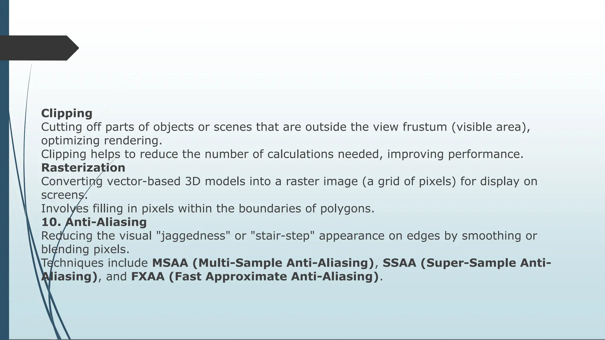Clipping
Cutting off parts of objects or scenes that are outside the view frustum (visible area),
optimizing rendering.
Clipping helps to reduce the number of calculations needed, improving performance.
Rasterization
Converting vector-based 3D models into a raster image (a grid of pixels) for display on
screens.
Involves filling in pixels within the boundaries of polygons.
10. Anti-Aliasing
Reducing the visual "jaggedness" or "stair-step" appearance on edges by smoothing or
blending pixels.
Techniques include MSAA (Multi-Sample Anti-Aliasing), SSAA (Super-Sample Anti-
Aliasing), and FXAA (Fast Approximate Anti-Aliasing).
 