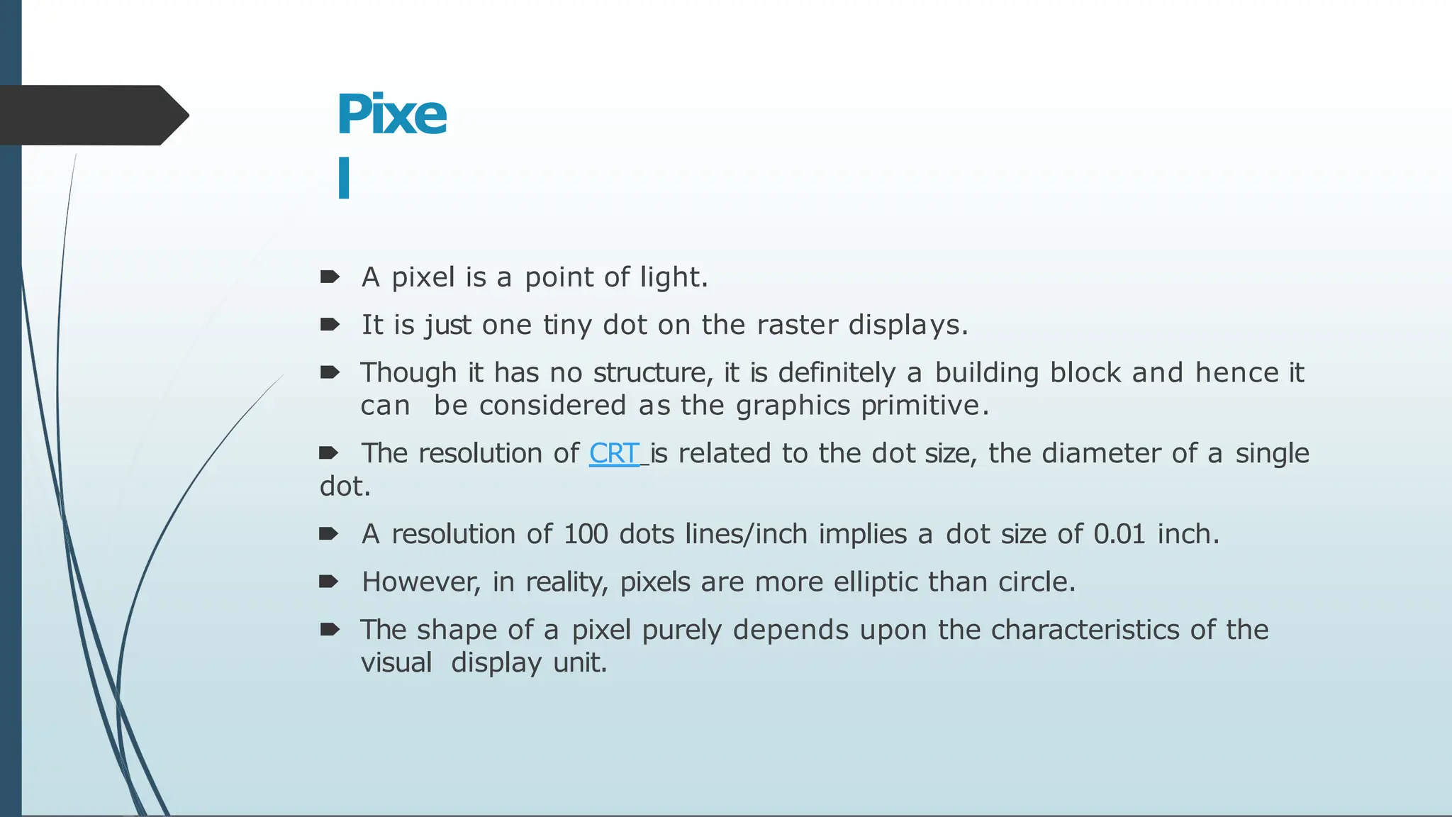 Pixe
l
🠶 A pixel is a point of light.
🠶 It is just one tiny dot on the raster displays.
🠶 Though it has no structure, it is definitely a building block and hence it
can be considered as the graphics primitive.
🠶 The resolution of CRT is related to the dot size, the diameter of a single
dot.
🠶 A resolution of 100 dots lines/inch implies a dot size of 0.01 inch.
🠶 However, in reality, pixels are more elliptic than circle.
🠶 The shape of a pixel purely depends upon the characteristics of the
visual display unit.
 