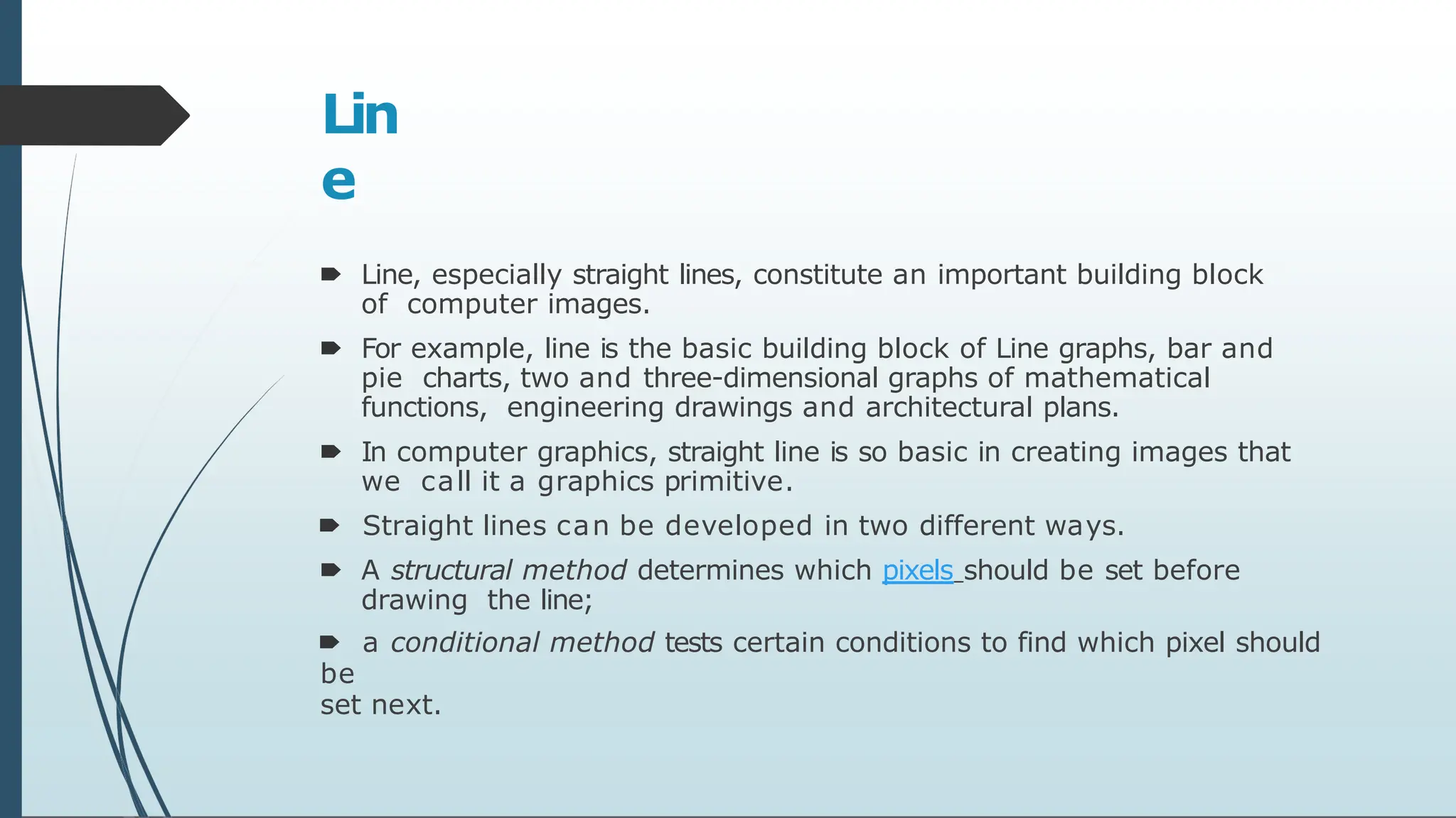 Lin
e
🠶 Line, especially straight lines, constitute an important building block
of computer images.
🠶 For example, line is the basic building block of Line graphs, bar and
pie charts, two and three-dimensional graphs of mathematical
functions, engineering drawings and architectural plans.
🠶 In computer graphics, straight line is so basic in creating images that
we call it a graphics primitive.
🠶 Straight lines can be developed in two different ways.
🠶 A structural method determines which pixels should be set before
drawing the line;
🠶 a conditional method tests certain conditions to find which pixel should
be
set next.
 