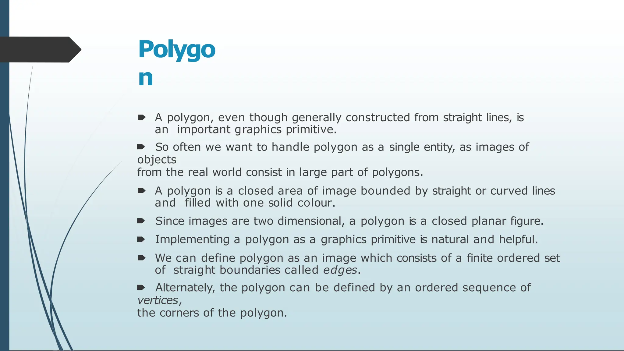 Polygo
n
🠶 A polygon, even though generally constructed from straight lines, is
an important graphics primitive.
🠶 So often we want to handle polygon as a single entity, as images of
objects
from the real world consist in large part of polygons.
🠶 A polygon is a closed area of image bounded by straight or curved lines
and filled with one solid colour.
🠶 Since images are two dimensional, a polygon is a closed planar figure.
🠶 Implementing a polygon as a graphics primitive is natural and helpful.
🠶 We can define polygon as an image which consists of a finite ordered set
of straight boundaries called edges.
🠶 Alternately, the polygon can be defined by an ordered sequence of
vertices,
the corners of the polygon.
 